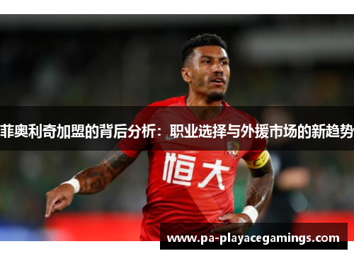 菲奥利奇加盟的背后分析：职业选择与外援市场的新趋势