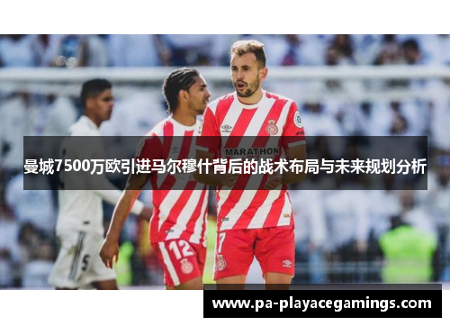 曼城7500万欧引进马尔穆什背后的战术布局与未来规划分析