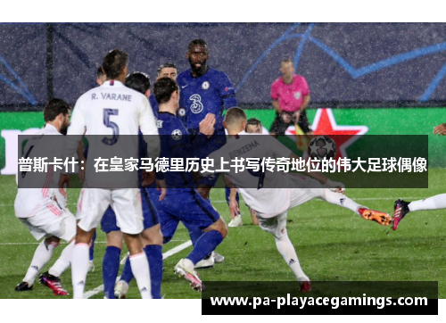 普斯卡什：在皇家马德里历史上书写传奇地位的伟大足球偶像