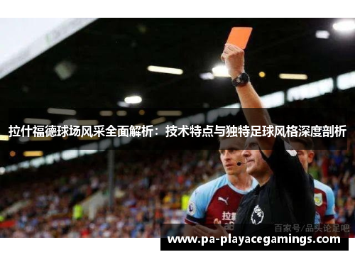 拉什福德球场风采全面解析：技术特点与独特足球风格深度剖析