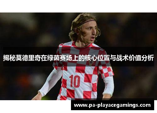 揭秘莫德里奇在绿茵赛场上的核心位置与战术价值分析