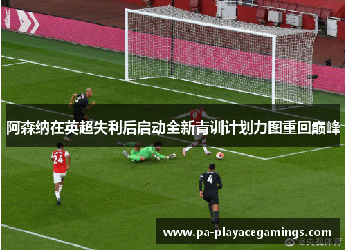 阿森纳在英超失利后启动全新青训计划力图重回巅峰