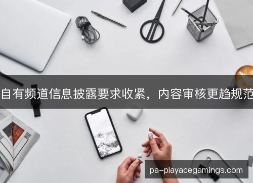 自有频道信息披露要求收紧，内容审核更趋规范